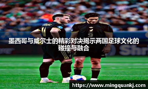 墨西哥与威尔士的精彩对决揭示两国足球文化的碰撞与融合